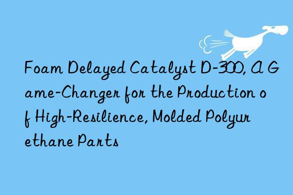 foam delayed catalyst d-300, a game-changer for the production of high-resilience, molded polyurethane parts