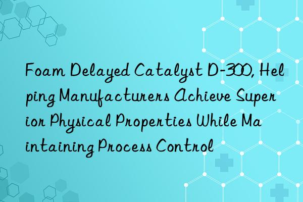 foam delayed catalyst d-300, helping manufacturers achieve superior physical properties while maintaining process control