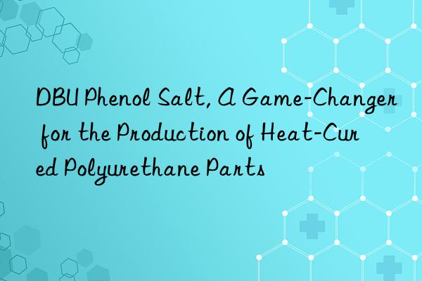 dbu phenol salt, a game-changer for the production of heat-cured polyurethane parts