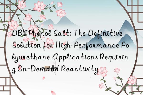 dbu phenol salt: the definitive solution for high-performance polyurethane applications requiring on-demand reactivity