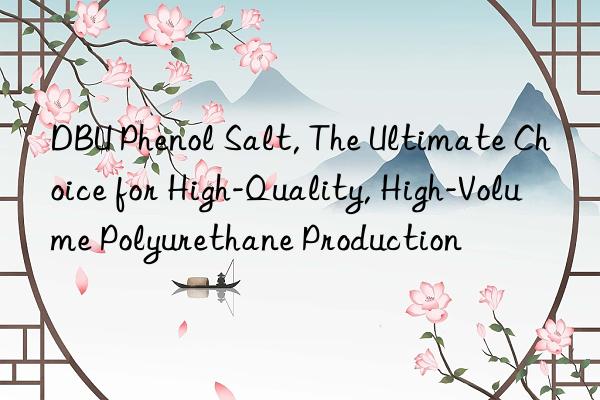 dbu phenol salt, the ultimate choice for high-quality, high-volume polyurethane production