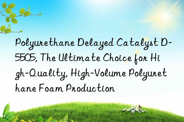 polyurethane delayed catalyst d-5505, the ultimate choice for high-quality, high-volume polyurethane foam production