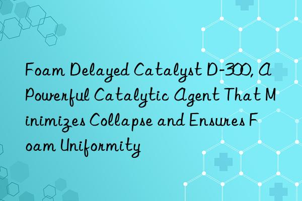 foam delayed catalyst d-300, a powerful catalytic agent that minimizes collapse and ensures foam uniformity