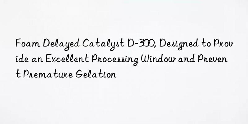 foam delayed catalyst d-300, designed to provide an excellent processing win and prevent premature gelation