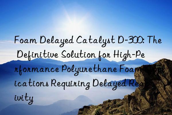 foam delayed catalyst d-300: the definitive solution for high-performance polyurethane foam applications requiring delayed reactivity