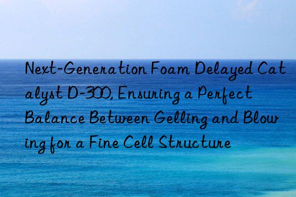 next-generation foam delayed catalyst d-300, ensuring a perfect balance between gelling and blowing for a fine cell structure