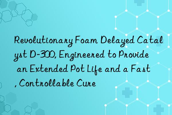 revolutionary foam delayed catalyst d-300, engineered to provide an extended pot life and a fast, controllable cure