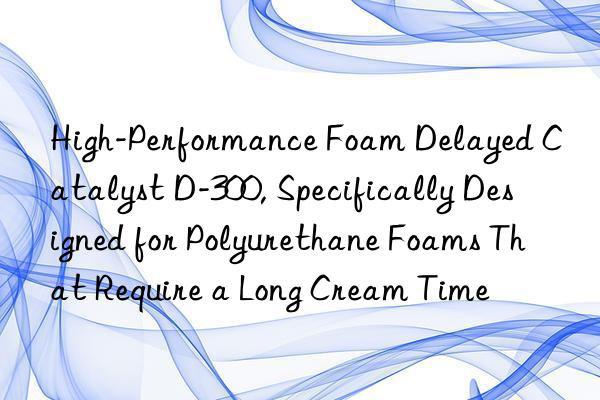 high-performance foam delayed catalyst d-300, specifically designed for polyurethane foams that require a long cream time