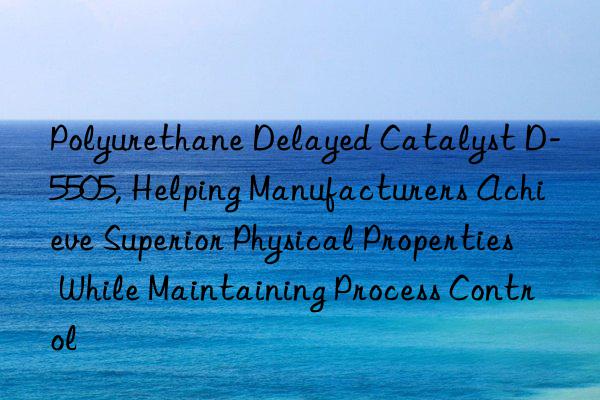 polyurethane delayed catalyst d-5505, helping manufacturers achieve superior physical properties while maintaining process control