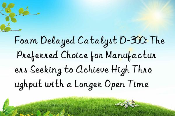 foam delayed catalyst d-300: the preferred choice for manufacturers seeking to achieve high throughput with a longer open time