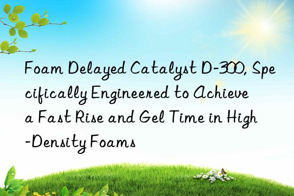 foam delayed catalyst d-300, specifically engineered to achieve a fast rise and gel time in high-density foams