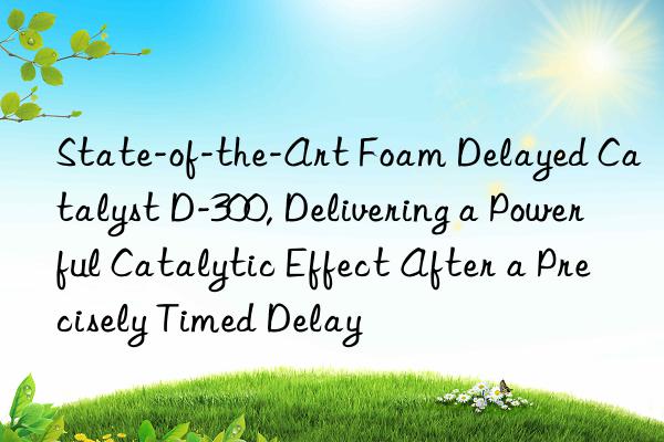 state-of-the-art foam delayed catalyst d-300, delivering a powerful catalytic effect after a precisely timed delay