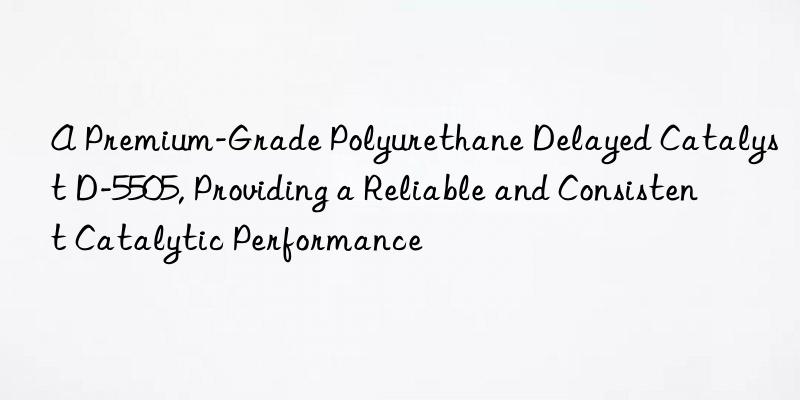 a premium-grade polyurethane delayed catalyst d-5505, providing a reliable and consistent catalytic performance