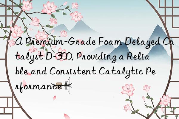 a premium-grade foam delayed catalyst d-300, providing a reliable and consistent catalytic performance