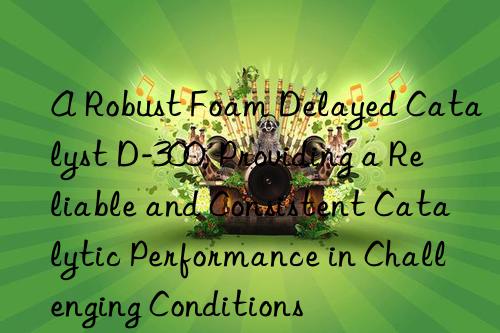 a robust foam delayed catalyst d-300, providing a reliable and consistent catalytic performance in challenging conditions