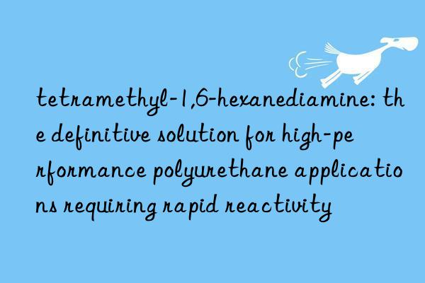 tetramethyl-1,6-hexanediamine: the definitive solution for high-performance polyurethane applications requiring rapid reactivity