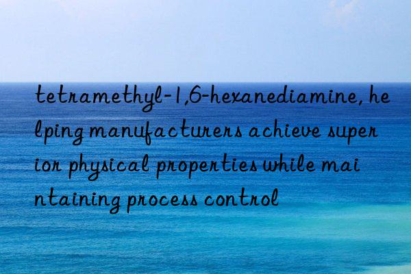 tetramethyl-1,6-hexanediamine, helping manufacturers achieve superior physical properties while maintaining process control