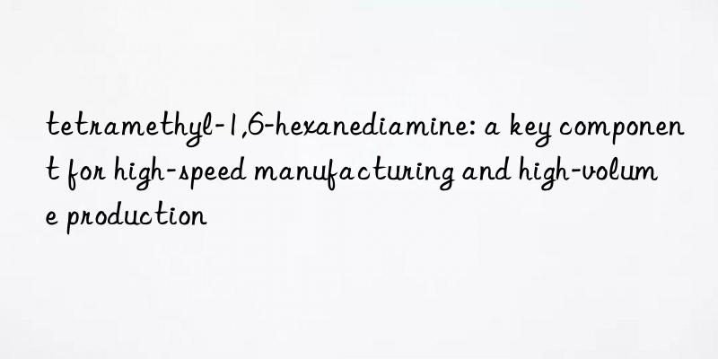 tetramethyl-1,6-hexanediamine: a key component for high-speed manufacturing and high-volume production