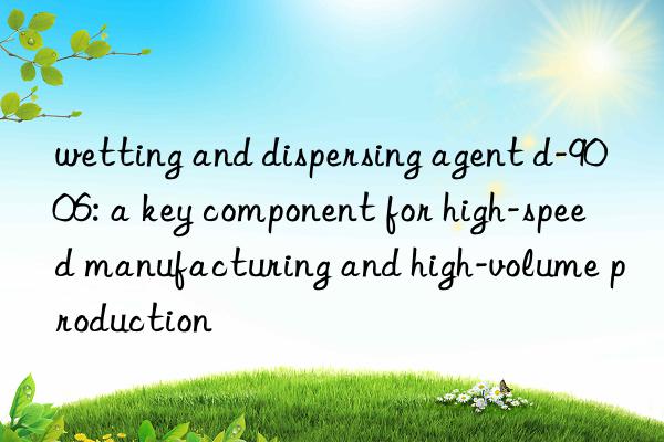 wetting and dispersing agent d-9006: a key component for high-speed manufacturing and high-volume production