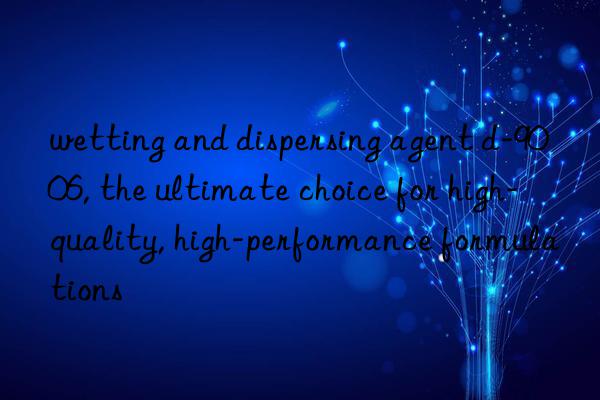 wetting and dispersing agent d-9006, the ultimate choice for high-quality, high-performance formulations