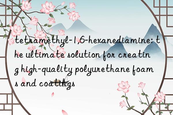 tetramethyl-1,6-hexanediamine: the ultimate solution for creating high-quality polyurethane foams and coatings