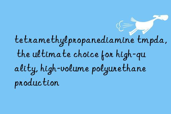 tetramethylpropanediamine tmpda, the ultimate choice for high-quality, high-volume polyurethane production