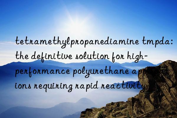 tetramethylpropanediamine tmpda: the definitive solution for high-performance polyurethane applications requiring rapid reactivity
