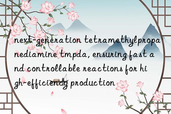 next-generation tetramethylpropanediamine tmpda, ensuring fast and controllable reactions for high-efficiency production