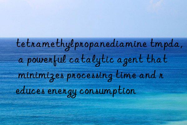 tetramethylpropanediamine tmpda, a powerful catalytic agent that minimizes processing time and reduces energy consumption