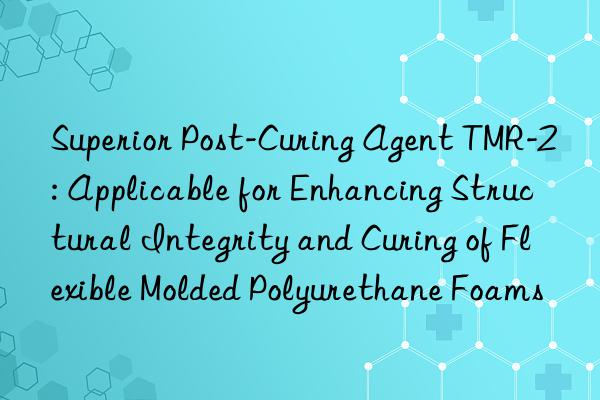 Superior Post-Curing Agent TMR-2: Applicable for Enhancing Structural Integrity and Curing of Flexible Molded Polyurethane Foams