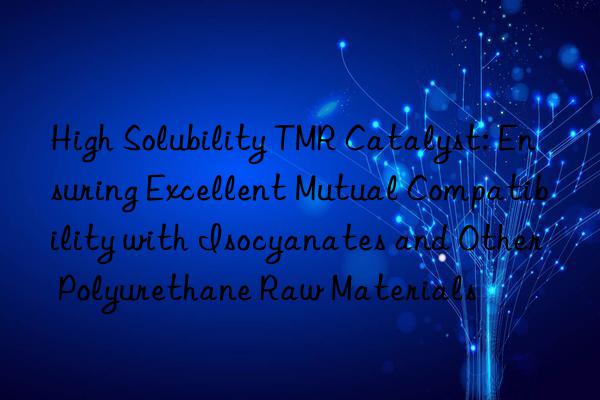 High Solubility TMR Catalyst: Ensuring Excellent Mutual Compatibility with Isocyanates and Other Polyurethane Raw Materials