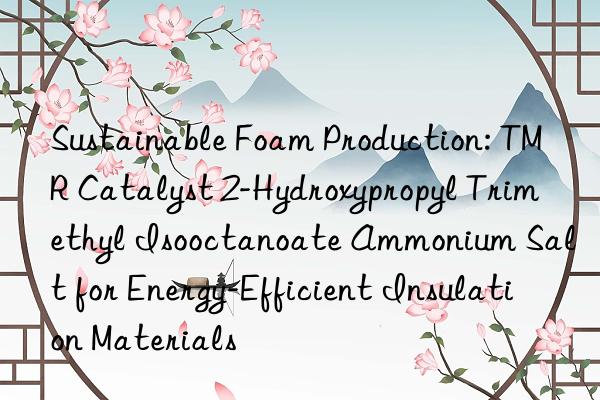 Sustainable Foam Production: TMR Catalyst 2-Hydroxypropyl Trimethyl Isooctanoate Ammonium Salt for Energy-Efficient Insulation Materials