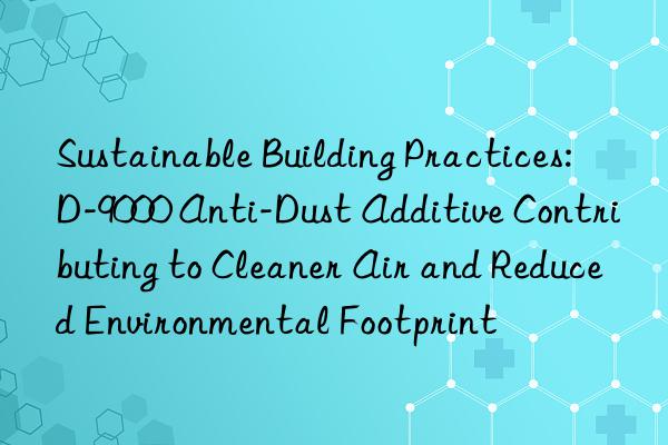 Sustainable Building Practices: D-9000 Anti-Dust Additive Contributing to Cleaner Air and Reduced Environmental Footprint