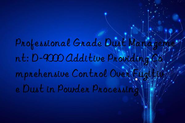 Professional Grade Dust Management: D-9000 Additive Providing Comprehensive Control Over Fugitive Dust in Powder Processing
