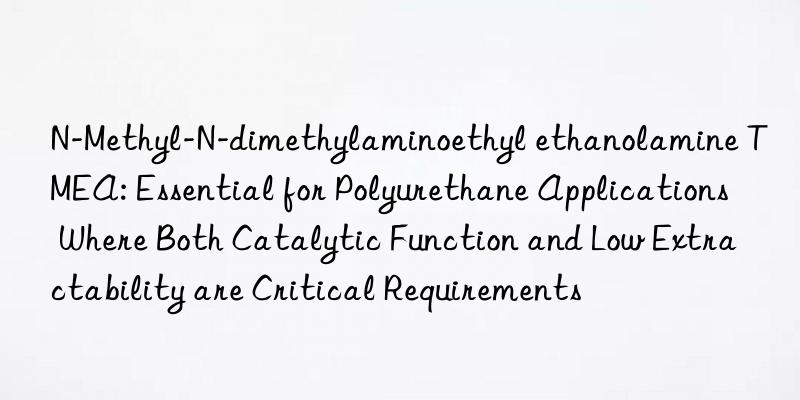 N-Methyl-N-dimethylaminoethyl ethanolamine TMEA: Essential for Polyurethane Applications Where Both Catalytic Function and Low Extractability are Critical Requirements
