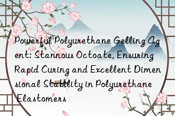 Powerful Polyurethane Gelling Agent: Stannous Octoate, Ensuring Rapid Curing and Excellent Dimensional Stability in Polyurethane Elastomers