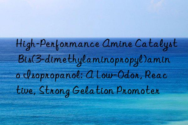 High-Performance Amine Catalyst Bis(3-dimethylaminopropyl)amino Isopropanol: A Low-Odor, Reactive, Strong Gelation Promoter