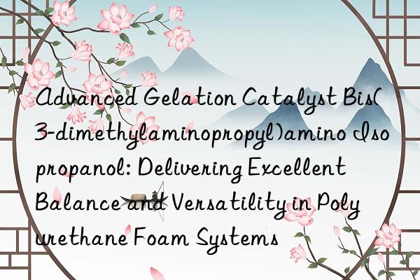 Advanced Gelation Catalyst Bis(3-dimethylaminopropyl)amino Isopropanol: Delivering Excellent Balance and Versatility in Polyurethane Foam Systems