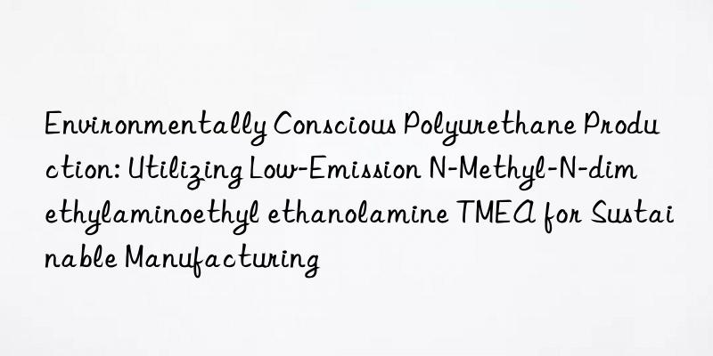 Environmentally Conscious Polyurethane Production: Utilizing Low-Emission N-Methyl-N-dimethylaminoethyl ethanolamine TMEA for Sustainable Manufacturing