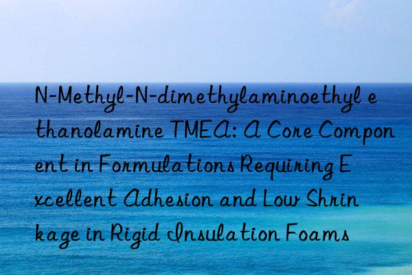 N-Methyl-N-dimethylaminoethyl ethanolamine TMEA: A Core Component in Formulations Requiring Excellent Adhesion and Low Shrinkage in Rigid Insulation Foams