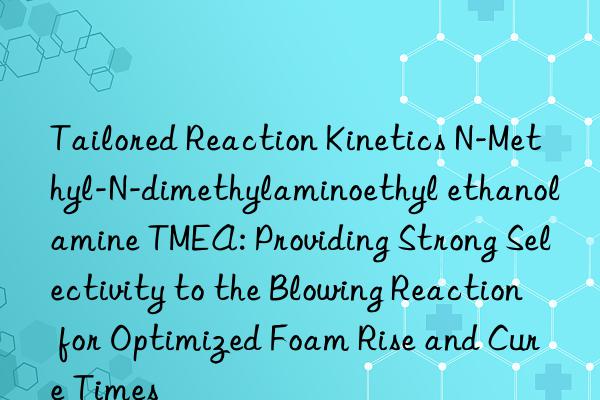 Tailored Reaction Kinetics N-Methyl-N-dimethylaminoethyl ethanolamine TMEA: Providing Strong Selectivity to the Blowing Reaction for Optimized Foam Rise and Cure Times
