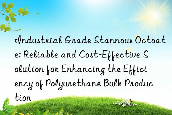 Industrial Grade Stannous Octoate: Reliable and Cost-Effective Solution for Enhancing the Efficiency of Polyurethane Bulk Production