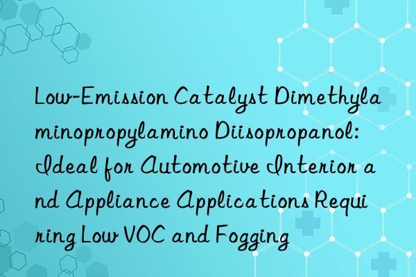 Low-Emission Catalyst Dimethylaminopropylamino Diisopropanol: Ideal for Automotive Interior and Appliance Applications Requiring Low VOC and Fogging