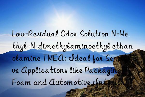Low-Residual Odor Solution N-Methyl-N-dimethylaminoethyl ethanolamine TMEA: Ideal for Sensitive Applications like Packaging Foam and Automotive Interiors