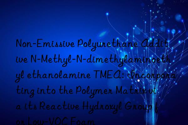 Non-Emissive Polyurethane Additive N-Methyl-N-dimethylaminoethyl ethanolamine TMEA: Incorporating into the Polymer Matrix via its Reactive Hydroxyl Group for Low-VOC Foam