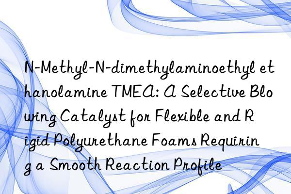 N-Methyl-N-dimethylaminoethyl ethanolamine TMEA: A Selective Blowing Catalyst for Flexible and Rigid Polyurethane Foams Requiring a Smooth Reaction Profile