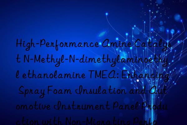 High-Performance Amine Catalyst N-Methyl-N-dimethylaminoethyl ethanolamine TMEA: Enhancing Spray Foam Insulation and Automotive Instrument Panel Production with Non-Migrating Performance