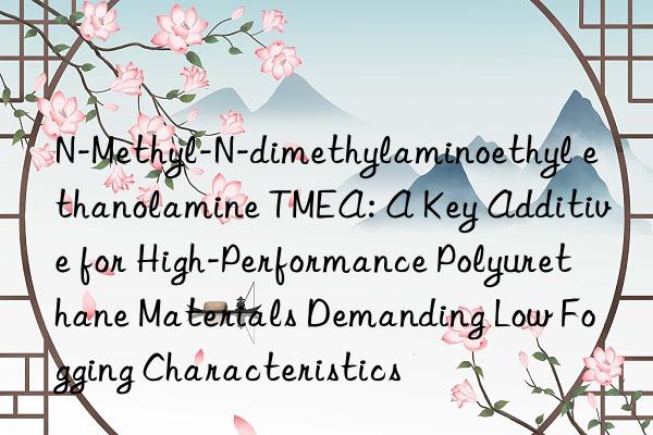 N-Methyl-N-dimethylaminoethyl ethanolamine TMEA: A Key Additive for High-Performance Polyurethane Materials Demanding Low Fogging Characteristics