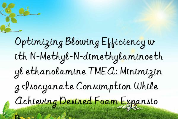 Optimizing Blowing Efficiency with N-Methyl-N-dimethylaminoethyl ethanolamine TMEA: Minimizing Isocyanate Consumption While Achieving Desired Foam Expansion