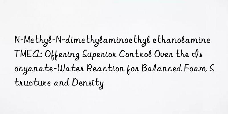 N-Methyl-N-dimethylaminoethyl ethanolamine TMEA: Offering Superior Control Over the Isocyanate-Water Reaction for Balanced Foam Structure and Density